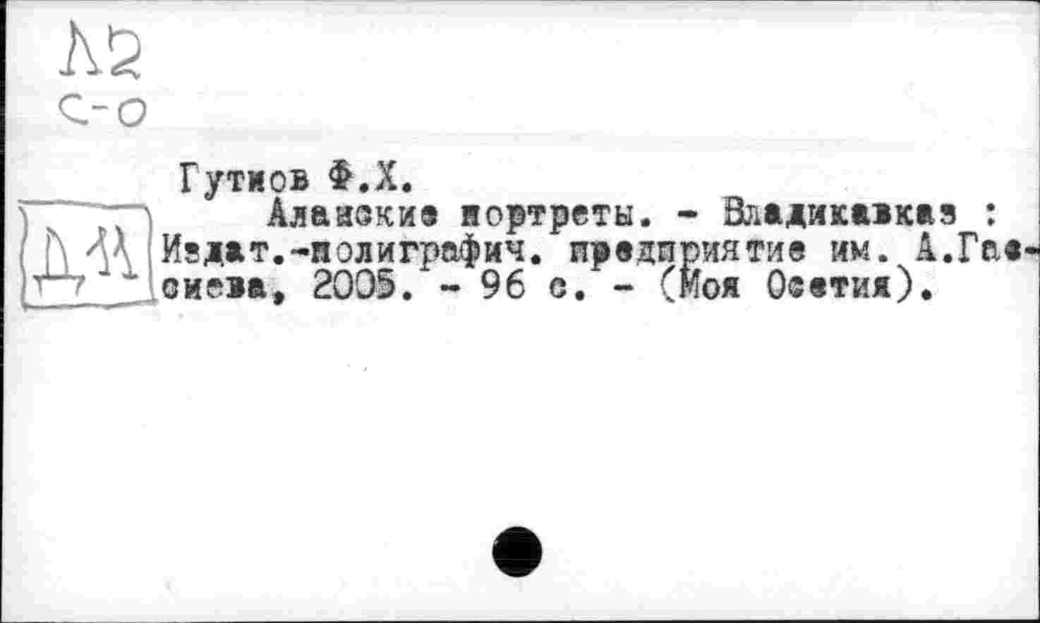 ﻿№
Гутиов Ф.Х.
Алаиекие портреты. - Владикавказ : >иятие им. А.Гае
f\ ЛА Издат.-полиграфия. предприятие им. '“/J' оиева» 2005. - 96 е. - (Моя Осетия)